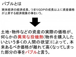 バブルとは+実体経済の経済成長、つまりＧＤＰの成長以上に資産価格が上昇する経済現象の事をいう。+土地・物件などの資産の実際の価格が、何らかの異常な投機熱(物件を購入したいという多くの人間の欲望)によって、本来あるべき価格が離れて高くなってしまった部分の事をバブルと言う。[1]